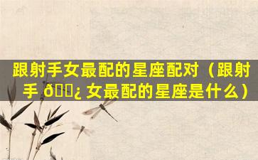 跟射手女最配的星座配对（跟射手 🌿 女最配的星座是什么）